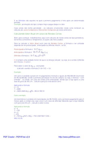 E as Diferidas são aquelas na qual o primeiro pagamento é feito após um determinado
           período.
           Exemplo: promoções do tipo, compre hoje e pague daqui a x dias

           Caso ainda não tenha percebido , os cálculos envolvendo renda certa lembram os
           cálculos de Juros Compostos e Descontos Compostos já vistos anteriores.

           Calculando Valor Atual em casos de Rendas Certas

           Bom, para começar, trabalharemos aqui com cálculos de renda certas do tipo periódicos,
           de termos constantes e temporários, os quais são mais usados.

           Para se calcular o Valor Atual num caso de Rendas Certas, a fórmula a ser utilizada
           depende de ser postecipada , antecipada ou diferida. Assim , se for:

           Postecipada a fórmula é : V=T.an¬i
           Antecipada a fórmula é : V=T+T.an-1¬i

           Diferida a fórmula é : V=T.an¬i/(1+i) m

           m é sempre uma unidade menor do que a se deseja calcular, ou seja, se a venda é diferida
           de 3 meses, m será 2 .

           Para saber o valor de an¬i , você pode:
              §calcular usando a fórmula (1+i)n-1/i(1 + i )n.

           Exemplo:

           Um carro é vendido a prazo em 12 pagamentos mensais e iguais de R$2.800,00 (num total
           de R$ 36.000,00), sendo a primeira prestação no ato da compra, ou seja, o famoso " com
           entrada" , ou ainda, um caso de renda certa antecipada. Sendo que a loja opera a uma
           taxa de juros de 8% a.m. , calcule o preço à vista desse carro.

           Aplicando a fórmula:
           n = 12
           T = 2800
           V = 2800+2800. a11¬8% = R$ 22.789,10

           Outro exemplo:

           Um dormitório é vendido em 4 prestações de R$ 750,00, com o primeiro pagamento para 3
           meses após a compra (ou seja, esse é um caso de diferida) Sabendo que a loja trabalha
           com juros de 6% a.m. , calcule o valor à vista.

           Aplicando a fórmula:
           n=4
           T = 750
           m=2
           i = 6%
           V = 750.a4¬6 %/(1+.06)2 = 750.3,465106/1.1236 =
           R$2.312,95




PDF Creator - PDF4Free v2.0                                       http://www.pdf4free.com
 