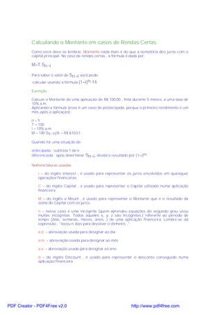 Calculando o Montante em casos de Rendas Certas
           Como você deve se lembrar, Montante nada mais é do que a somatória dos juros com o
           capital principal. No caso de rendas certas , a fórmula é dada por:

           M=T.Sn¬i

           Para saber o valor de Sn¬i você pode:
           -calcular usando a fórmula (1+i)n-1/i.

           Exemplo:

           Calcule o Montante de uma aplicação de R$ 100,00 , feita durante 5 meses, a uma taxa de
           10% a.m.
           Aplicando a fórmula (esse é um caso de postecipada, porque o primeiro rendimento é um
           mês após a aplicação) :

           n=5
           T = 100
           i = 10% a.m.
           M = 100.S5¬10% = R$ 610,51

           Quando for uma situação de:

           antecipada : subtraia 1 de n
           diferenciada : após determinar Sn¬i , divida o resultado por (1+i)m

           Nomenclaturas usadas

              i = do inglês Interest , é usado para representar os juros envolvidos em quaisquer
              operações financeiras.

              C = do inglês Capital , é usado para representar o Capital utilizado numa aplicação
              financeira.

              M = do inglês a Mount , é usado para representar o Montante que é o resultado da
              soma do Capital com os juros.

              n = nesse caso é uma incógnita (quem aprendeu equações do segundo grau usou
              muitas incógnitas. Todos aqueles x, y, z são incógnitas.) referente ao período de
              tempo (dias, semanas, meses, anos...) de uma aplicação financeira. Lembre-se da
              expressão : "levou n dias para devolver o dinheiro..."

              a.d. = abreviação usada para designar ao dia

              a.m. = abreviação usada para designar ao mês

              a.a. = abreviação usada para designar ao ano

              d = do inglês Discount , é usado para representar o desconto conseguido numa
              aplicação financeira.




PDF Creator - PDF4Free v2.0                                          http://www.pdf4free.com
 