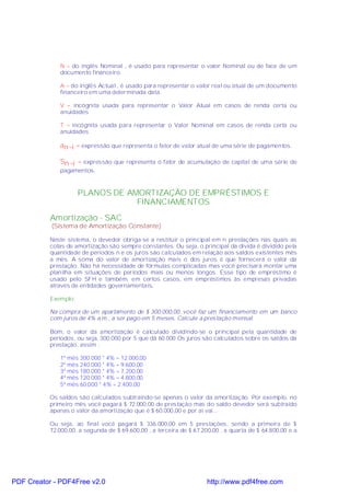 N = do inglês Nominal , é usado para representar o valor Nominal ou de face de um
              documento financeiro.

              A = do inglês Actual , é usado para representar o valor real ou atual de um documento
              financeiro em uma determinada data.

              V = incógnita usada para representar o Valor Atual em casos de renda certa ou
              anuidades

              T = incógnita usada para representar o Valor Nominal em casos de renda certa ou
              anuidades

              an¬i = expressão que representa o fator de valor atual de uma série de pagamentos.

              Sn¬i = expressão que representa o fator de acumulação de capital de uma série de
              pagamentos.



                      PLANOS DE AMORTIZAÇÃO DE EMPRÉSTIMOS E
                                  FINANCIAMENTOS
           Amortização - SAC
           (Sistema de Amortização Constante)

           Neste sistema, o devedor obriga-se a restituir o principal em n prestações nas quais as
           cotas de amortização são sempre constantes. Ou seja, o principal da dívida é dividido pela
           quantidade de períodos n e os juros são calculados em relação aos saldos existentes mês
           a mês. A soma do valor de amortização mais o dos juros é que fornecerá o valor da
           prestação. Não há necessidade de fórmulas complicadas mas você precisará montar uma
           planilha em situações de períodos mais ou menos longos. Esse tipo de empréstimo é
           usado pelo SFH e também, em certos casos, em empréstimos às empresas privadas
           através de entidades governamentais.

           Exemplo:

           Na compra de um apartamento de $ 300.000,00, você faz um financiamento em um banco
           com juros de 4% a.m., a ser pago em 5 meses. Calcule a prestação mensal.

           Bom, o valor da amortização é calculado dividindo-se o principal pela quantidade de
           períodos, ou seja, 300.000 por 5 que dá 60.000 Os juros são calculados sobre os saldos da
           prestação, assim :

              1º mês 300.000 * 4% = 12.000,00
              2º mês 240.000 * 4% = 9.600,00
              3º mês 180.000 * 4% = 7.200,00
              4º mês 120.000 * 4% = 4.800,00
              5º mês 60.000 * 4% = 2.400,00

           Os saldos são calculados subtraindo-se apenas o valor da amortização. Por exemplo, no
           primeiro mês você pagará $ 72.000,00 de prestação mas do saldo devedor será subtraído
           apenas o valor da amortização que é $ 60.000,00 e por aí vai...

           Ou seja, ao final você pagará $ 336.000,00 em 5 prestações, sendo a primeira de $
           72.000,00, a segunda de $ 69.600,00 , a terceira de $ 67.200,00 , a quarta de $ 64.800,00 e a




PDF Creator - PDF4Free v2.0                                           http://www.pdf4free.com
 