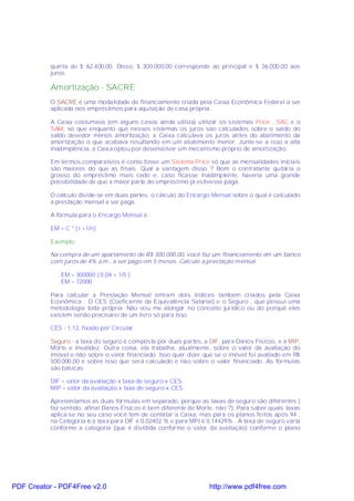 quinta de $ 62.400,00. Disso, $ 300.000,00 corresponde ao principal e $ 36.000,00 aos
           juros.

           Amortização - SACRE
           O SACRE é uma modalidade de financiamento criada pela Caixa Econômica Federal a ser
           aplicada nos empréstimos para aquisição de casa própria.

           A Caixa costumava (em alguns casos ainda utiliza) utilizar os sistemas Price , SAC e o
           SAM, só que enquanto que nesses sistemas os juros são calculados sobre o saldo do
           saldo devedor menos amortização, a Caixa calculava os juros antes do abatimento da
           amortização o que acabava resultando em um abatimento menor. Junte-se a isso a alta
           inadimplência, a Caixa optou por desenvolver um mecanismo próprio de amortização.

           Em termos comparativos é como fosse um Sistema Price só que as mensalidades iniciais
           são maiores do que as finais. Qual a vantagem disso ? Bom o contratante quitaria o
           grosso do empréstimo mais cedo e, caso ficasse inadimplente, haveria uma grande
           possibilidade de que a maior parte do empréstimo já estivesse paga.

           O cálculo divide-se em duas partes: o cálculo do Encargo Mensal sobre o qual é calculado
           a prestação mensal a ser paga.

           A fórmula para o Encargo Mensal é :

           EM = C * ( i +1/n)

           Exemplo:

           Na compra de um apartamento de R$ 300.000,00, você faz um financiamento em um banco
           com juros de 4% a.m., a ser pago em 5 meses. Calcule a prestação mensal.

               EM = 300000 ( 0,04 + 1/5 )
               EM = 72000

           Para calcular a Prestação Mensal entram dois índices também criados pela Caixa
           Econômica : O CES (Coeficiente de Equivalência Salarial) e o Seguro , que possui uma
           metodologia toda própria. Não vou me alongar no conceito jurídico ou do porquê eles
           existem senão precisarei de um livro só para isso.

           CES - 1,12, fixado por Circular.

           Seguro - a taxa do seguro é composta por duas partes, a DIF, para Danos Físicos, e a MIP,
           Morte e Invalidez. Outra coisa, ela trabalha, atualmente, sobre o valor da avaliação do
           imóvel e não sobre o valor financiado. Isso quer dizer que se o imóvel foi avaliado em R$
           500.000,00 é sobre isso que será calculado e não sobre o valor financiado. As fórmulas
           são básicas:

           DIF = valor da avaliação x taxa de seguro x CES
           MIP = valor da avaliação x taxa de seguro x CES

           Apresentamos as duas fórmulas em separado, porque as taxas de seguro são diferentes (
           faz sentido, afinal Danos Físicos é bem diferente de Morte, não ?). Para saber quais taxas
           aplica-se no seu caso você tem de contatar a Caixa, mas para os planos feitos após 94 ,
           na Categoria 6 a taxa para DIF é 0,02402 % e para MPI é 0,14429% . A taxa de seguro varia
           conforme a categoria (que é dividida conforme o valor da avaliação) conforme o plano




PDF Creator - PDF4Free v2.0                                         http://www.pdf4free.com
 