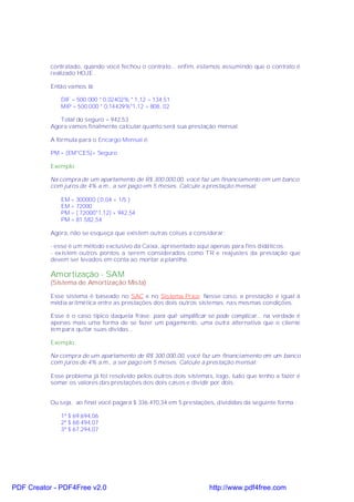 contratado, quando você fechou o contrato... enfim, estamos assumindo que o contrato é
           realizado HOJE .

           Então vamos lá:

              DIF = 500.000 * 0,02402% * 1,12 = 134,51
              MIP = 500.000 * 0,14429%*1,12 = 808, 02

              Total do seguro = 942,53
           Agora vamos finalmente calcular quanto será sua prestação mensal.

           A fórmula para o Encargo Mensal é:

           PM = (EM*CES)+ Seguro

           Exemplo:

           Na compra de um apartamento de R$ 300.000,00, você faz um financiamento em um banco
           com juros de 4% a.m., a ser pago em 5 meses. Calcule a prestação mensal:

              EM = 300000 ( 0,04 + 1/5 )
              EM = 72000
              PM = ( 72000*1,12) + 942,54
              PM = 81.582,54

           Agora, não se esqueça que existem outras coisas a considerar:

           - esse é um método exclusivo da Caixa, apresentado aqui apenas para fins didáticos.
           - existem outros pontos a serem considerados como T R e reajustes da prestação que
           devem ser levados em conta ao montar a planilha.

           Amortização - SAM
           (Sistema de Amortização Mista)

           Esse sistema é baseado no SAC e no Sistema Price. Nesse caso, a prestação é igual à
           média aritmética entre as prestações dos dois outros sistemas, nas mesmas condições.

           Esse é o caso típico daquela frase: para quê simplificar se pode complicar... na verdade é
           apenas mais uma forma de se fazer um pagamento, uma outra alternativa que o cliente
           tem para quitar suas dívidas...

           Exemplo:

           Na compra de um apartamento de R$ 300.000,00, você faz um financiamento em um banco
           com juros de 4% a.m., a ser pago em 5 meses. Calcule a prestação mensal:

           Esse problema já foi resolvido pelos outros dois sistemas, logo, tudo que tenho a fazer é
           somar os valores das prestações dos dois casos e dividir por dois.


           Ou seja, ao final você pagará $ 336.470,34 em 5 prestações, divididas da seguinte forma :

              1ª $ 69.694,06
              2ª $ 68.494,07
              3ª $ 67.294,07




PDF Creator - PDF4Free v2.0                                         http://www.pdf4free.com
 