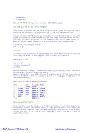 4ª $ 66.094,07
              5ª $ 64.894,07

           Disso, $ 300.000,00 corresponde ao principal e $ 36.470,34 aos juros.

           Sistem a Alemão de Am ortização
           Esse sistema é utilizado mais em países europeus. Assim, quem fizer negócios com a
           Alemanha, Suíça e outros é bem capaz de você encontrar esse tipo de amortização.

           O que o torna diferente? Enquanto que nos outros sistemas de amortização os juros são
           pagos no vencimento, neste sistema os juros são pagos antecipadamente. Ou seja,
           quanto você contrai o empréstimo os juros do primeiro período são pagos; quando for
           pagar a 1ª parcela pagará, também, os juros antecipados da 2ª parcela e por aí vai.

           A prestação é calculada pela fórmula :
           C * i / 1 - (1-i)n

           Exemplo:

           Na compra de um apartamento de R$ 300.000,00, você faz um financiamento em um banco
           suíço com juros de 4% a.a., a ser pago em 5 anos. Calcule a prestação anual.

           Aplicando a fórmula:

           C*i / 1 - (1-i)n
           300000* 4% / 1-(1-4%)5
           64.995,80

           Ou seja, ao final você pagará $ 336.979,02 em 5 prestações, correspondente $ 300.000,00
           ao valor de amortização e $ 36.979,02 aos juros.
           Alguém poderá dizer: mas 64995,80 vezes 5 anuidades dá 324.979,00, o que dá uma
           diferença de 12.000. É, mas não se esqueça que os juros são pagos antecipados. E 4%
           sobre 300.000 dá 12.000.

           Abaixo uma tabela para melhor entendimento.

           Parc.            Juros   Anuidade   Saldo
                            12000   12000
           1       300000   9400    64995,8    235004
           2       235004   6800    64995,8    170008
           3       170008   4200    64995,8    105013
           4       105012   1601    64995,8    40017
           5       40017            64995,8    -24979
           Total                    336979,0

           Sistem a Am ericano
           Neste sistema, o devedor obriga-se a devolver o principal em um único pagamento,
           normalmente ao final, enquanto os juros são pagos periodicamente. Nesse caso, não
           existem cálculos complexos. Se for uma taxa de juros fixa, basta usar um cálculo de juros
           simples que você terá o total de juros, dividindo o mesmo pelo período terá os
           pagamentos mensais.




PDF Creator - PDF4Free v2.0                                         http://www.pdf4free.com
 