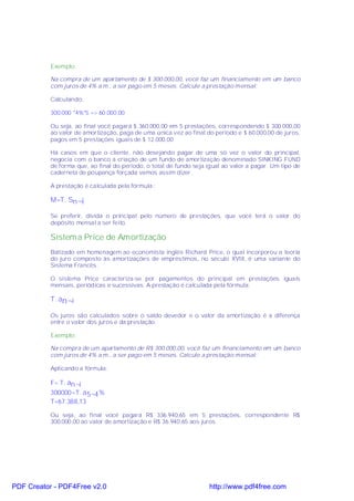 Exemplo:

           Na compra de um apartamento de $ 300.000,00, você faz um financiamento em um banco
           com juros de 4% a.m., a ser pago em 5 meses. Calcule a prestação mensal:

           Calculando:

           300.000 *4%*5 => 60.000,00

           Ou seja, ao final você pagará $ 360.000,00 em 5 prestações, correspondendo $ 300.000,00
           ao valor de amortização, paga de uma única vez ao final do período e $ 60.000,00 de juros,
           pagos em 5 prestações iguais de $ 12.000,00

           Há casos em que o cliente, não desejando pagar de uma só vez o valor do principal,
           negocia com o banco a criação de um fundo de amortização denominado SINKING FUND
           de forma que, ao final do período, o total de fundo seja igual ao valor a pagar. Um tipo de
           caderneta de poupança forçada vamos assim dizer.

           A prestação é calculada pela fórmula :

           M=T. Sn ¬i

           Se preferir, divida o principal pelo número de prestações, que você terá o valor do
           depósito mensal a ser feito.

           Sistem a Price de Amortização
           Batizado em homenagem ao economista inglês Richard Price, o qual incorporou a teoria
           do juro composto às amortizações de empréstimos, no século XVIII, é uma variante do
           Sistema Francês.

           O sistema Price caracteriza-se por pagamentos do principal em prestações iguais
           mensais, periódicas e sucessivas. A prestação é calculada pela fórmula:

           T. an¬i

           Os juros são calculados sobre o saldo devedor e o valor da amortização é a diferença
           entre o valor dos juros e da prestação.

           Exemplo:

           Na compra de um apartamento de R$ 300.000,00, você faz um financiamento em um banco
           com juros de 4% a.m., a ser pago em 5 meses. Calcule a prestação mensal:

           Aplicando a fórmula:

           F= T. an¬i
           300000=T. a 5¬4 %
           T=67.388,13

           Ou seja, ao final você pagará R$ 336.940,65 em 5 prestações, correspondente R$
           300.000,00 ao valor de amortização e R$ 36.940,65 aos juros.




PDF Creator - PDF4Free v2.0                                         http://www.pdf4free.com
 