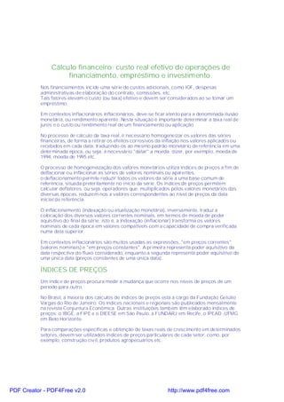 Cálculo financeiro: custo real efetivo de operações de
                    financiamento, empréstimo e investimento.
           Nos financiamentos incide uma série de custos adicionais, como IOF, despesas
           administrativas de elaboração do contrato, comissões, etc.
           Tais fatores elevam o custo (ou taxa) efetivo e devem ser considerados ao se tomar um
           empréstimo.

           Em contextos inflacionários inflacionários, deve-se ficar atento para a denominada ilusão
           monetária, ou rendimento aparente. Nesta situação é importante determinar a taxa real de
           juros e o custo ou rendimento real de um financiamento ou aplicação.

           No processo de cálculo da taxa real, é necessário homogeneizar os valores das séries
           financeiras, de forma a retirar os efeitos corrosivos da inflação nos valores aplicados ou
           recebidos em cada data, traduzindo-os ao mesmo padrão monetário de referência em uma
           determinada época, ou seja, é necessário "datar" a moeda; dizer, por exemplo, moeda de
           1994, moeda de 1995 etc.

           O processo de homogeneização dos valores monetários utiliza índices de preços a fim de
           deflacionar ou inflacionar as séries de valores nominais ou aparentes.
           o deflacionamento permite reduzir todos os valores da série a uma base comum de
           referência, situada preteritamente no início da série. Os índices de preços permitem
           calcular deflatores. ou seja. operadores que, multiplicados pelos valores monetários das
           diversas épocas, reduzem-nos a valores correspondentes ao nível de preços da data
           inicial de referência.

           O inflacionamento (indexação ou atualização monetária), inversamente, traduz a
           colocação dos diversos valores correntes nominais, em termos de moeda de poder
           aquisitivo do final da série; isto é, a indexação (inflacionar) transforma os valores
           nominais de cada época em valores compatíveIs com a capacidade de compra verificada
           numa data superior.

           Em contextos inflacionários são muitos usadas as expressões, "em preços correntes"
           (valores nominais) e "em preços constantes". A primeira representa poder aquisitivo da
           data respectiva do fluxo considerado, enquanto a segunda representa poder aquisitivo de
           uma única data (preços constantes de uma única data).

           ÍNDICES DE PREÇOS
           Um índice de preços procura medir a mudança que ocorre nos níveis de preços de um
           período para outro.

           No Brasil, a maioria dos cálculos de índices de preços está a cargo da Fundação Getúlio
           Vargas do Rio de Janeiro. Os índices nacionais e regionais são publicados mensalmente
           na revista Conjuntura Econômica. Outras instituições também têm elaborado índices de
           preços: o IBGE, a FIPE e o DIEESE em São Paulo, a FUNDARJ em Recife, o IPEAD -UFMG
           em Belo Horizonte.

           Para comparações específicas e obtenção de taxas reais de crescimento em determinados
           setores, devem ser utilizados índices de preços particulares de cada setor, como, por
           exemplo, construção civil, produtos agropecuários etc.




PDF Creator - PDF4Free v2.0                                         http://www.pdf4free.com
 