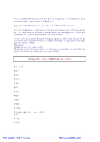 P51) É correto afirmar que dividir 804 por 4 e multiplicar o resultado por 3 dá o
           mesmo resultado que multiplicar 804 por 0,75?

           P52) Um número x é dado por x = 7,344 ¸ 2,4. Calcule o valor de 4 - x .

           P53) Uma indústria A, vende suco de laranja em embalagem de 1,5 litro que custa
           R$ 7,50. Uma indústria B vende o mesmo suco em embalagem de 0,8 litro que
           custa R$ 5,40. Qual das duas vende o suco mais barato?

           P54)Em certo dia, no final do expediente para o público, a fila única de clientes de
           um banco, tem um comprimento de 9 metros em média, e a distância entre duas
           pessoas na fila é 0,45m.
           Responder:
           a) Quantas pessoas estão na fila?
           b) Se cada pessoa, leva em média 4 minutos para ser atendida, em quanto tempo
           serão atendidas todas as pessoas que estão na fila?



                            GABARITO - CONJUNTOS NUMÉRICOS


           P1) 1,2,3,4

           P2) 2

           P3) 2

           P4) 45

           P5) B

           P6) 7

           P7) 10

           P8) B

           P9) D

           P10) B

           P11) 16

           P12) a) 4 b) 94 c) 12   d) 5   e) 357
           f) 682

           P13) A

           P14) B




PDF Creator - PDF4Free v2.0                                     http://www.pdf4free.com
 
