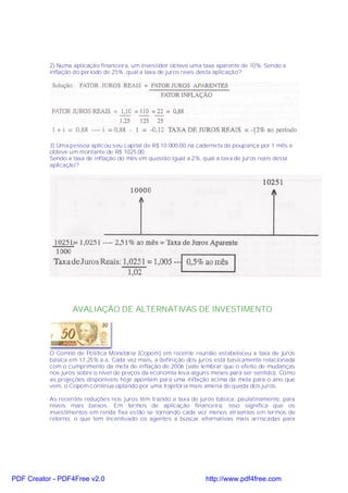 2) Numa aplicação financeira, um investidor obteve uma taxa aparente de 10%. Sendo a
           inflação do período de 25%. qual a taxa de juros reais desta aplicação?




           3) Uma pessoa aplicou seu capitaI de R$ 10.000,00 na caderneta de poupança por 1 mês e
           obteve um montante de R$ 1025,00.
           Sendo a taxa de inflação do mês em questão igual a 2%, qual a taxa de juros reais desta
           aplicação?




                   AVALIAÇÃO DE ALTERNATIVAS DE INVESTIMENTO




           O Comitê de Política Monetária (Copom) em recente reunião estabeleceu a taxa de juros
           básica em 17,25% a.a. Cada vez mais, a definição dos juros está basicamente relacionada
           com o cumprimento da meta de inflação de 2006 (vale lembrar que o efeito de mudanças
           nos juros sobre o nível de preços da economia leva alguns meses para ser sentido). Como
           as projeções disponíveis hoje apontam para uma inflação acima da meta para o ano que
           vem, o Copom continua optando por uma trajetória mais amena de queda dos juros.

           As recentes reduções nos juros têm trazido a taxa de juros básica, paulatinamente, para
           níveis mais baixos. Em termos de aplicação financeira, isso significa que os
           investimentos em renda fixa estão se tornando cada vez menos atraentes em termos de
           retorno, o que tem incentivado os agentes a buscar alternativas mais arriscadas para




PDF Creator - PDF4Free v2.0                                       http://www.pdf4free.com
 
