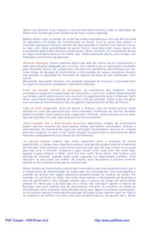 aplicar seu dinheiro. Essa situação é nova no mercado brasileiro, onde as aplicações de
           menor risco (renda fixa) eram também as de maior retorno esperado.

           Reflexo disso é que os fundos de renda fixa ainda respondem por cerca de 96% do total
           de aplicações em fundos de investimentos no Brasil. Com os juros mais baixos, o
           investidor que quiser maiores retornos terá que aprender a conviver com maiores riscos,
           ou seja, com maior possibilidade de perda. Porém, essa busca por novas opções de
           investimento pode trazer diversas complicações. Neste momento, os investidores devem
           ter alguns princípios básicos em mente, que, embora pareçam óbvios, nem sempre são
           lembrados no momento da aplicação.

           Alocação imprópria: muitos analistas dizem que 90% do retorno de um investimento é
           dado pela alocação adequada dos recursos. Isso significa que as aplicações escolhidas
           pelo investidor devem ser compatíveis com diversos parâmetros determinados por ele,
           como tempo de duração do investimento, a necessidade de saques ocasionais durante
           este período, a capacidade do investidor de suportar períodos de alta volatilidade, entre
           outros.
           Resumindo, para poder alcançar uma alocação adequada de recursos, o investidor deve
           ter objetivos muito bem estudados e claramente definidos.

           Evitar um elevado número de transações: no entusiasmo dos negócios, muitos
           investidores exageram na quantidade de transações e, com isso, acabam desperdiçando
           seu tempo e parte expressiva de seus recursos no pagamento de taxas e impostos. Além
           disso, aumentasse a possibilidade de cometer erros de avaliação. O pior é que, em geral,
           esse excesso de movimentações não traz ganhos expressivos em termos de retorno.

           Fugir de taxas exageradas: antes de aplicar o dinheiro, deve-se sempre prestar muita
           atenção no custo das operações que serão realizadas. Promessas de retornos elevados
           podem esconder custos operacionais exagerados. Portanto, muita atenção com as taxas
           que são cobradas em cada etapa do processo de investimento.

           Tomar cuidado com a diversificação excessiva: alternativas simples de investimento
           podem oferecer retornos tão bons quanto muitas alternativas sofisticadas. Embora a
           diversificação de investimentos seja uma estratégia recomendável, deve-se ter cuidado
           para não exagerar na dose e cair numa situação na qual torna-se extremamente difícil
           monitorar adequadamente sua carteira de investimentos.

           Ter opinião própria: embora seja muito importante ouvir a avaliação de vários
           especialistas, é sempre mais importante possuir uma opinião própria sobre as tendências
           do mercado. Caso contrário, você ficará como um cego que tem que confiar no seu guia
           para não errar o caminho. Enquanto o guia estiver certo, tudo bem. Por outro lado,
           quando o guia começar a falhar, você fica sem rumo. Neste ponto, vale lembrar uma
           máxima do mercado: quando todos estão seguindo um determinado caminho, tente
           descobrir se não existe um melhor. No entanto, essa descoberta é possível somente
           quando se tem consciência do que se está fazendo.

           Muitos fundos de investimento cobram dos investidores uma taxa de performance, que é
           a remuneração do administrador do fundo pelo seu desempenho. Este desempenho é
           avaliado de acordo com algum parâmetro predeterminado no estatuto do fundo. Por
           exemplo, se um fundo de ações tem como meta superar o desempenho do Ibovespa, a
           taxa de performance será cobrada sempre que o retorno do fundo em determinado
           período for maior que o do Ibovespa. Se o fundo não conseguir superar o retorno do
           Ibovespa, não será cobrada taxa de performance. Portanto, ao escolher um fundo de
           investimento, deve-se prestar muita atenção nessa taxa. Alguns investidores preocupam-
           se em analisar apenas o desempenho passado do fundo (o que também deve ser feito) e
           se esquecem de verificar se existe uma taxa de performance e de quanto ela é. Afinal,




PDF Creator - PDF4Free v2.0                                        http://www.pdf4free.com
 