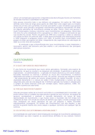 utilizar um exemplo para apresentar a importância da diversificação mesmo em momentos
           de elevada incerteza e volatilidade no mercado.
           Uma pessoa concentra todo o seu dinheiro em poupança. Em junho de 1995 havia
           definido como meta de longo prazo (junho de 2002) fazer uma viagem para os Estados
           Unidos de um mês com sua família. O correto seria definir o valor em dólares que gostaria
           de acumular neste período e programar investimentos periódicos equivalentes em dólar
           em alguma alternativa de investimento atrelada ao dólar. Porém, como esta pessoa é
           muito conservadora resolveu concentrar seus investimentos em poupança. Decorridos
           três anos fez uma comparação entre a poupança e o dólar e chegou a conclusão de que
           sua escolha foi correta. Porém, em janeiro de 1999 veio a surpresa, o dólar se valorizou
           em relação ao Real. Em junho de 2002, o dólar havia acumulado uma valorização próxima
           a 120% enquanto a poupança estava com 100%. A escolha mais conservadora seria
           poupar em dólar para gastos em dólar, independente das expectativas de valorização do
           dólar ou se este está caro ou barato.
                   A conclusão é que a diversificação dos seus investimentos é muito importante e
           necessária, porém não descarta uma boa análise e um entendimento das principais
           alternativas existentes.




           QUESTIONÁRIO
           Pertinência:

           01. O QUE É UM FUNDO DE INVESTIMENTO?

           É uma forma de investimento que reune vários aplicadores, formando uma espécie de
           condomínio, no qual as receitas e as despesas são divididas. O patrimônio é gerido por
           especialistas - os administradores - e aplicado em títulos diversos ou em outros fundos,
           buscando maximizar os retornos e diminuir os riscos dos investimentos. O dinheiro
           depositado nos fundos é convertido em cotas. Os cotistas - pessoas que integram o fundo
           - são proprietários de partes da carteira, proporcionais ao capital investido. A cota é
           atualizada diariamente e o cálculo do saldo é feito multiplicando o número de cotas
           adquiridas pelo valor da cota daquele dia. O dinheiro aplicado nos fundos é utilizado para
           a compra de títulos diversos como por exemplo ações, títulos públicos, CDBs, etc.
           conforme a política de cada fundo.

           02. POR QUE INVESTIR EM FUNDOS?

           Uma das principais razões de se investir em fundos é a comodidade para o investidor, que
           prefere deixar sob os cuidados de especialistas a gestão de seus recursos. As equipes de
           gestores acompanham e analisam o mercado diariamente em busca de boas
           oportunidades de investimento, o que muitas vezes o investidor não tem tempo nem
           condições de fazer. Em virtude do volume de dinheiro que capta, o fundo consegue taxas
           mais vantajosas em várias operações do que um pequeno e médio investidor
           individualmente conseguiria. Os fundos são investimentos com alta liquidez, o que
           permite na grande maioria dos casos saques a qualquer momento sem qualquer tipo de
           carência.

           03. OS FATORES QUE DETERMINAM A RENT ABILIDADE ?

           A rentabilidade de cada fundo é determinada pela estratégia de investimento adotada pelo
           administrador que deve respeitar as características definidas no seu estatuto. Existem




PDF Creator - PDF4Free v2.0                                         http://www.pdf4free.com
 