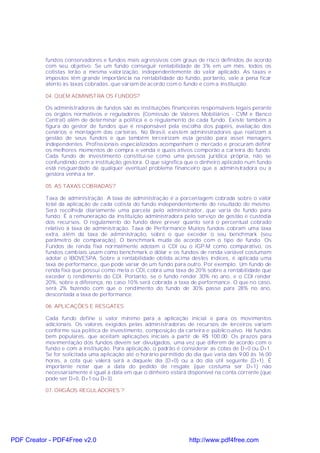 fundos conservadores e fundos mais agressivos com graus de risco definidos de acordo
           com seu objetivo. Se um fundo conseguir rentabilidade de 3% em um mês, todos os
           cotistas terão a mesma valorização, independentemente do valor aplicado. As taxas e
           impostos têm grande importância na rentabilidade do fundo, portanto, vale a pena ficar
           atento às taxas cobradas, que variam de acordo com o fundo e com a instituição.

           04. QUEM ADMINIST RA OS FUNDOS?

           Os administradores de fundos são as instituições financeiras responsáveis legais perante
           os órgãos normativos e reguladores (Comissão de Valores Mobiliários - CVM e Banco
           Central) além de determinar a política e o regulamento de cada fundo. Existe também a
           figura do gestor de fundos que é responsável pela escolha dos papéis, avaliação dos
           cenários e montagem das carteiras. No Brasil, existem administradores que realizam a
           gestão de seus fundos e que também terceirizam esta gestão para asset managers
           independentes. Profissionais especializados acompanham o mercado e procuram definir
           os melhores momentos de compra e venda e quais ativos comporão a carteira do fundo.
           Cada fundo de investimento constitui-se como uma pessoa jurídica própria, não se
           confundindo com a instituição gestora. O que significa que o dinheiro aplicado num fundo
           está resguardado de qualquer eventual problema financeiro que a administradora ou a
           gestora venha a ter.

           05. AS TAXAS COBRADAS?

           Taxa de administração. A taxa de administração é a porcentagem cobrada sobre o valor
           total da aplicação de cada cotista do fundo independentemente do resultado do mesmo.
           Será recolhida diariamente uma parcela pelo administrador, que varia de fundo para
           fundo. É a remuneração da instituição administradora pelo serviço de gestão e custódia
           dos recursos. O regulamento do fundo deve prever quanto será o percentual cobrado
           relativo à taxa de administração. Taxa de Performance Muitos fundos cobram uma taxa
           extra, além da taxa de administração, sobre o que exceder o seu benchmark (seu
           parâmetro de comparação). O benchmark muda de acordo com o tipo de fundo. Os
           Fundos de renda fixa normalmente adotam o CDI ou o IGP-M como comparativo, os
           fundos cambiais usam como benchmark o dólar e os fundos de renda variável costumam
           adotar o IBOVESPA. Sobre a rentabilidade obtida acima destes índices, é aplicada uma
           taxa de performance, que pode variar de um fundo para outro. Por exemplo: Um fundo de
           renda fixa que possui como meta o CDI, cobra uma taxa de 20% sobre a rentabilidade que
           exceder o rendimento do CDI. Portanto, se o fundo render 30% no ano, e o CDI render
           20%, sobre a diferença, no caso 10% será cobrada a taxa de performance. O que no caso,
           será 2% fazendo com que o rendimento do fundo de 30% passe para 28% no ano,
           descontada a taxa de performance.

           06. APLICAÇÕES E RESGATES

           Cada fundo define o valor mínimo para a aplicação inicial e para os movimentos
           adicionais. Os valores exigidos pelas administradoras de recursos de terceiros variam
           conforme sua política de investimento, composição da carteira e público-alvo. Há fundos
           bem populares, que aceitam aplicações iniciais a partir de R$ 100,00. Os prazos para
           movimentação dos fundos devem ser divulgados, uma vez que diferem de acordo com o
           fundo e com a instituição. Para aplicação, o padrão é considerar as cotas de D+0 ou D+1.
           Se for solicitada uma aplicação até o horário permitido do dia que varia das 9.00 às 16.00
           horas, a cota que valerá será a daquele dia (D+0) ou a do dia útil seguinte (D+1). É
           importante notar que a data do pedido de resgate (que costuma ser D+1) não
           necessariamente é igual à data em que o dinheiro estará disponível na conta corrente (que
           pode ser D+0, D+1 ou D+3).

           07. ÓRGÃOS REGULADORES ?




PDF Creator - PDF4Free v2.0                                         http://www.pdf4free.com
 