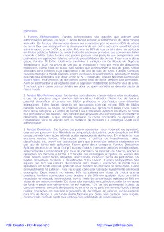 •genéricos.

           1. Fundos Referenciados: Fundos referenciados são aqueles que adotam uma
           administração passiva, ou seja, o fundo busca replicar a performance de determinado
           indicador. Os fundos referenciados devem ser compostos por no mínimo 95% de ativos
           de renda fixa que acompanham o desempenho de um único indicador escolhido pelo
           administrador, como o CDI ou o dólar. Pelo menos 80% da sua carteira deve ser aplicada
           em títulos públicos federais ou ainda títulos de empresas privadas, que apresentem baixo
           risco de crédito. Estes fundos não podem possuir uma posição que comprometa seu
           patrimônio em operações futuras, evitando possibilidades de perdas. Fazem parte deste
           grupo: Fundos DI Estão totalmente atrelados à variação do Certificado de Depósito
           Interbancário (CDI) no prazo de um dia. A indexação é feita por meio de derivativos
           financeiros, como swap de taxas. São fundos que acompanham a taxa de juros, sendo
           indicados para cenários cuja expectativa é de alta da taxa de juros. Fundos Cambiais
           Buscam proteger a moeda nacional contra eventuais desvalorizações. Aplicam em títulos
           de renda fixa corrigidos pelo dólar, como NTN- C (Notas do Tesouro Nacional Cambiais) e
           export notes. Instrumentos de derivativos como swap de dólar também são permitidos.
           Além de acompanhar a variação do dólar, o capital é rentabilizado com uma taxa de juros.
           É indicado para quem possui dívidas em dólar ou quem acredita na desvalorização da
           nossa moeda.

           2. Fundos Não Referenciados: São fundos considerados conservadores e/ou moderados,
           e que não precisam seguir nenhum referencial ou indicador. Neste tipo de fundo é
           possível diversificar a carteira em títulos prefixados e pós-fixados com diferentes
           indexadores. Estes fundos deverão ser compostos com no mínimo 80% de títulos
           públicos federais, ou títulos de empresas privadas que apresentem baixo risco. Fazem
           parte desta categoria: » Fundos de Renda Fixa Tradicionais Aplicam em ativos de renda
           fixa prefixados e pós-fixados. Tais carteiras não possuem uma estratégia de investimento
           claramente definida, o que dificulta mensurar os riscos envolvidos na aplicação. A
           rentabilidade varia de acordo com os humores do mercado e a estratégia usada pelo
           administrador.

           3. Fundos Genéricos: São fundos que podem apresentar risco moderado ou agressivo,
           uma vez que possuem total liberdade na composição da carteira, podendo aplicar até 49%
           de seu patrimônio em ações além de aceitar operações de derivativos. Em virtude do risco
           existente nestes fundos, informações como a política de investimentos, taxas,
           classificação, etc, devem ser destacadas para que o investidor entenda exatamente em
           que tipo de fundo está aplicando. Fazem parte desta categoria: Fundos Derivativos
           Aplicam em ativos de renda fixa pré ou pós-fixados e assume posições em derivativos,
           incrementando a rentabilidade por meio de contratos no mercado de futuros, opções e
           operações no mercado a termo. Em função das estratégias arrojadas, os valores das
           cotas podem sofrer fortes impactos, acarretando, inclusive, perda do patrimônio. Os
           fundos derivativos recebem a classificação "FIFs Livres". Fundos Multiportfólio São
           aqueles que tem sua carteira diversificada entre títulos e operações de renda fixa e
           aplicações em renda variável, podendo atuar também no mercado de derivativos. Fundo
           de Investimento no Exterior - Fiex. Foi criado como alternativa de investimento em moeda
           estrangeira. Deve investir no mínimo 80% da carteira em títulos da dívida externa
           brasileira, também conhecidos como bradies e até 20% em qualquer título de crédito
           negociado no mercado internacional, com o limite de concentração máximo de 10% em
           títulos de um mesmo emitente. Os títulos são mantidos em custódia no exterior em nome
           do fundo e pode alternativamente, ter no máximo, 10% do seu patrimônio, isolada ou
           cumulativamente, em conta de depósito no exterior ou no país, em nome do fundo e ainda
           realizar operações em mercado organizados de derivativos no exterior, exclusivamente
           para fins de hedge. É um fundo aberto formado por cotas sem carência para resgate,
           caracterizado como de renda fixa, embora com volatilidade de renda variável.




PDF Creator - PDF4Free v2.0                                       http://www.pdf4free.com
 