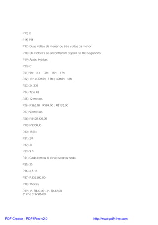 P15) C

           P16) 1941

           P17) Duas voltas da menor ou três voltas da menor

           P18) Os ciclistas se encontraram depois de 180 segundos

           P19) Após 4 voltas

           P20) C

           P21) 9h; 11h; 13h; 15h; 17h

           P22) 11h e 20min; 11h e 40min; 18h

           P23) 24.339

           P24) 72 e 48

           P25) 12 metros

           P26) R$63,00 ; R$84,00 ; R$126,00

           P27) 90 metros

           P28) R$420.000,00

           P29) R$300,00

           P30) 155/4

           P31) 2/7

           P32) 24

           P33) 9 h

           P34) Cada comeu ½ e não sobrou nada

           P35) 35

           P36) 6,6,15

           P37) R$35.000,00

           P38) 3horas

           P39) 1º- R$60,00 , 2º- R$12,00 ,
           3º 4º e 5º R$16,00




PDF Creator - PDF4Free v2.0                                    http://www.pdf4free.com
 