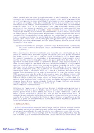 Renda Variável possuem como principal benchmark o Índice Bovespa. Os fundos de
           ações buscam alcançar rentabilidade anual igual ou maior que o IBOVESPA, dependendo
           do perfil e composição do fundo. Volatilidade A volatilidade vem a ser a dispersão positiva
           ou negativa em relação à média das rentabilidades diárias. Mais especificamente seria a
           média dos desvios padrões . Um investimento com alta volatilidade deve ser considerado
           como de maior risco. Já os investimentos com baixa volatilidade possuem uma
           performance mais estável e, portanto, com um comportamento mais previsível, sua
           performance não surpreende o investidor. Risco e retorno Retorno e risco são duas
           variáveis que andam juntas no mundo dos investimentos. Quanto maior a possibilidade
           de retorno maiores os riscos envolvidos. Por exemplo, fundos que investem mais do que
           seu patrimônio no mercado futuro e que podem ter alta rentabilidade em certos períodos,
           trazem consigo um alto risco e a possibilidade de rendimentos negativos durante algum
           período. Já os fundos mais conservadores procuram garantir mais segurança aos seus
           investidores e portanto rentabilidades menores. Análise de Risco Antes de investir em um
           fundo é importante avaliar!

               §os riscos envolvidos na aplicação. Conhecer o tipo de investimento, a volatilidade
                  das cotas e os índices de risco do fundo é fundamental para a escolha consciente
                  do investidor.

           Outros aspectos que devem ser analisados pelo investidor são: a instituição que faz a
           gestão e a administração do fundo, o agente custodiante (instituição que faz a custódia
           dos títulos do fundo) bem como a empresa que faz auditoria dos fundos. Alavancagem
           Um conceito importante a ser explorado é o de Alavancagem. A alavancagem ocorre
           quando o gestor assume obrigações maiores do que o patrimônio do fundo caso as
           operações previstas dêem errado. O regulamento de cada fundo preceitua quanto é o
           limite de alavancagem de cada fundo. Por isso, é importante sempre ler no regulamento
           quanto é este limite para se conhecer o campo de atuação do gestor. Há gestores que
           alavancam mais de três vezes o patrimônio do fundo. Para os fundos de renda variável há
           um limite estabelecido pela CVM (Comissão de Valores Mobiliários) de 100% de
           alavancagem sobre o patrimônio. Risco de Crédito É a avaliação da capacidade do
           emissor de cada papel em honrar a obrigação assumida no título. Por exemplo, se um
           CDB compuser a carteira do fundo, é fato relevante saber se o Banco emissor está
           pagando suas contas, adimplento no mercado, em suma a saúde financeira da instituição.
           Índice de Sharpe O índice de Sharpe, criado por William Sharpe, é um indicador que
           permite avaliar a relação entre o retorno e o risco dos fundos. Ele deve ser usado para
           comparar fundos de uma mesma categoria. O índice de Sharpe é definido pela seguinte
           equação: (Retorno Fundo - Retorno Livre de Risco) IS = ----------------------------------------------
           Desvio Padrão do Retorno do Fundo.

           O Retorno do Fundo menos o Retorno Livre de risco é definido como prêmio que o
           investidor tem pelo risco que se dispôs a assumir. Quanto maior este prêmio, maior o
           Sharpe, quanto menor o desvio padrão, será maior o Sharpe. Histórico do Fundo e do
           Gestor Embora rentabilidade passada não seja garantia de rentabilidade futura, a
           evolução do valor das cotas do fundo é um bom parâmetro para se tomar como base na
           escolha de um fundo de investimento. Porém, é importante saber se a política de gestão
           praticada, o gestor e o procedimentos de análises atuais são os mesmos que garantiram
           aquela rentabilidade passada.

           13- OUT ROS FUNDOS

           1. Fundo Capital Garantido tem como meta proteger o capital principal investido. Investe
           uma pequena parcela do patrimônio em renda variável, buscando uma rentabilidade maior
           do que a dos demais fundos de renda fixa, porém, sem colocar em risco o valor principal.
           Se o mercado de renda variável alcançar bom desempenho este fundo renderá mais do
           que os fundos que só investem em renda fixa. Caso o mercado de renda variável não




PDF Creator - PDF4Free v2.0                                                http://www.pdf4free.com
 
