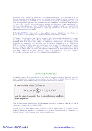 apresente bons resultados, o investidor não perde seu capital como aconteceria se ele
           tivesse aplicado num fundo de ações, ele terá garantido o capital inicial investido. Por
           exemplo: Um fundo investe 98% de seu patrimônio em títulos de renda fixa prefixado, com
           este rendimento ele garante uma rentabilidade que cobrirá os 2% restante do patrimônio
           do fundo. Os outros 2% o administrador investe em títulos de renda variável ou no
           mercado futuro, buscando maior rentabilidade. Caso, haja perda total nos investimentos
           de renda variável ele tem garantido os 100% do patrimônio do fundo. Na pior das
           hipóteses este fundo não perde.

           2. Fundos Off Shore: São carteiras que aplicam recursos disponíveis no exterior em
           ativos brasileiros e que têm a sua sede formalmente localizada no exterior.

           3. Fundos Private Equity: São fundos fechados que compram participações minoritárias
           em empresas privadas. Esses fundos não podem investir em empresas de capital
           fechado. Por esta razão esta razão as empresas interessadas em receber esses
           investimentos devem abrir o capital ou fazer a chamada abertura técnica" (registro na
           CVM e emissão de ações que são compradas pelo fundos). Os objetivos dos fundos
           private equity são capitalizar a empresa, definir uma estratégia de crescimento, valorizar
           as ações e vender com lucro esta participação. O horizonte da aplicação varia de três a
           oito anos. Fontes de consulta: Mercado Financeiro, Produtos e Serviços - Eduardo
           Fortuna Banco Central do Brasil Comissão de Valores Mobiliários.




                                        TAXAS DE RETORNO
           A taxa de retorno de um investimento é a taxa de juros que anula a diferença entre os
           valores atuais das receitas e das despesas de seu fluxo de caixa. Numa análise de
           investimentos, a escolha recai na alternativa de maior taxa de retorno.




           Uma alternativa de investimento é considerada vantajosa quando a taxa de retorno é
           maior que a taxa mínima de atratividade.

           Dentre todos os indicadores mais utilizados a TIR é aquele que, ao primeiro exame,
           aparenta apresentar as menores limitações. Isso se deve, possivelmente, a independência
           de informações exógenas ao projeto para a sua obtenção.




PDF Creator - PDF4Free v2.0                                         http://www.pdf4free.com
 
