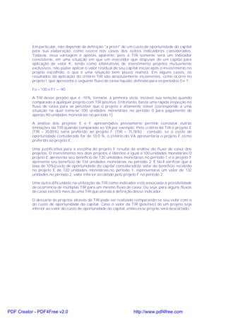 Em particular, não depende da definição "a priori" de um custo de oportunidade do capital
           para sua elaboração, como ocorre nos casos dos outros indicadores considerados.
           Todavia, essa vantagem é apenas aparente, pois a TIR somente será um indicador
           consistente, em uma situação em que um investidor que dispuser de um capital para
           aplicação de valor K, tendo como alternativas de investimento projetos mutuamente
           exclusivos, não puder aplicar o valor residual de seu capital inicial após o investimento no
           projeto escolhido, o que é uma situação bem pouco realista. Em alguns casos, os
           resultados da aplicação do critério TIR são absolutamente incoerentes, como ocorre no
           projeto I, que apresenta o seguinte fluxo de caixa líquido, definido para os períodos 0 e 1:

           Fo = 100 e F1 = -90

           A TIR desse projeto que é -10%, tornaria, à primeira vista, inviável sua seleção quando
           comparado a qualquer projeto com TIR positiva. Entretanto, basta uma rápida inspeção no
           fluxo de caixa para se perceber que o projeto é altamente viável (corresponde a uma
           situação na qual toma-se 100 unidades monetárias no período 0 para pagamento de
           apenas 90 unidades monetárias no período 1).

           A análise dos projetos E e F apresentados previamente permite constatar outras
           limitações da TIR quando comparado ao VA por exemplo. Pelo critério da TIR o projeto E
           (TIR = 20,00%) seria preferido ao projeto F (TIR = 15,76%) ; contudo, se o custo de
           oportunidade considerado for de 10,0 %, o critério do VA apresentaria o projeto F como
           preferido ao projeto E.

           Uma justificativa para a escolha do projeto F resulta da análise do fluxo de caixa dos
           projetos. O investimento nos dois projetos é idêntico e igual a 100 unidades monetárias.O
           projeto E apresenta seu benefício de 120 unidades monetárias no período 1 e o projeto F
           apresenta seu beneficio de 134 unidades monetárias no período 2. É fácil verificar que à
           taxa de 10%(custo de oportunidade do capital considerado)o valor do benefício recebido
           no projeto E de 120 unidades monetárias,no período 1, representaria um valor de 132
           unidades no período 2, valor inferior ao obtido pelo projeto F no período 2.

           Uma outra dificuldade na utilização da TIR como indicador está associada à possibilidade
           de ocorrência de múltiplas TIR para um mesmo fluxo de caixa. Ou seja, para alguns fluxos
           de caixa existirá mais de uma TIR que atenda à definição desse indicador.

           O descarte de projetos através da TIR pode ser realizado comparando-se seu valor com o
           do custo de oportunidade do capital. Caso o valor da TIR (positivo) de um projeto seja
           inferior ao valor do custo de oportunidade do capital, então esse projeto será descartado.




PDF Creator - PDF4Free v2.0                                          http://www.pdf4free.com
 