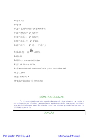 P40) 45.000

           P41) 105

           P42) 14 quilômetros e 21 quilômetros

           P43) 1º) 14,0839; 2º) 462,791

           P44) 1º) 3,0844;    2º) 0,65219;

           P45) 1º) 0,05172;    2º) 0,1008;

           P46) 1º) 3,29;      2º) 1,5;    3º) 0,714;

                                  85
           P47) a) 0,85       b) 100 c) 85%

           P48) 0,05

           P49) Errou, a resposta é 81/1000

           P50) 2,03; 2,030 e 2,0300

           P51) Nos dois casos é correto afirmar, pois o resultado é 603

           P52) 13,6256

           P53) a indústria A

           P54) a) 20 pessoas b) 80 minutos.




                                              NÚMEROS DECIMAIS
                 Os números decimais fazem parte do conjunto dos números racionais, e
           no entanto, estes números merecem uma atenção especial, que aparecem muito
           em nosso cotidiano, além de se relacionar com muitas questões de provas de
           concursos públicos.


                                                  ADIÇÃO




PDF Creator - PDF4Free v2.0                                    http://www.pdf4free.com
 