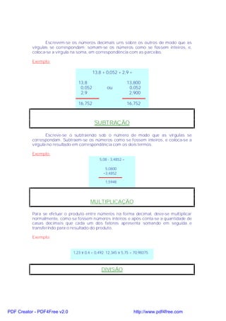 Escrevem-se os números decimais uns sobre os outros de modo que as
           vírgulas se correspondam; somam-se os números como se fossem inteiros, e,
           coloca-se a vírgula na soma, em correspondência com as parcelas.

           Exemplo:

                                          13,8 + 0,052 + 2,9 =

                                 13,8                          13,800
                                  0,052          ou             0,052
                                  2,9                           2,900

                                 16,752                        16,752



                                          SUBTRAÇÃO

                  Escreve-se o subtraendo sob o número de modo que as vírgulas se
           correspondam. Subtraem-se os números como se fossem inteiros, e coloca-se a
           vírgula no resultado em correspondência com os dois termos.

           Exemplo:
                                             5,08 - 3,4852 =

                                                5,0800
                                               −3,4852

                                                1,5948




                                        MULTIPLICAÇÃO

           Para se efetuar o produto entre números na forma decimal, deve-se multiplicar
           normalmente, como se fossem números inteiros e após conta-se a quantidade de
           casas decimais que cada um dos fatores apresenta somando em seguida e
           transferindo para o resultado do produto.

           Exemplo:


                              1,23 × 0,4 = 0,492; 12,345 × 5,75 = 70,98375



                                              DIVISÃO




PDF Creator - PDF4Free v2.0                                       http://www.pdf4free.com
 