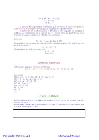 53 - {[ 48 + 4 ] - [ 25 - 25]}
                                                      53 - {52 - 0}
                                                      53 - 52 = 1

                  O cálculo das expressões aritméticas que contém as 4 operações (adição,
           subtração, multiplicação e divisão) deve obedecer a seguinte ordem:
                  Inicialmente as multiplicações e divisões e em seguida, as adições e
           subtrações, respeitando-se a ordem de se iniciar com os parênteses mais
           internos, a seguir os colchetes e finalmente as chaves.

           Exemplo:
                                    54 - 3 x [ (7 + 6 : 2) - (4 x 3 - 5) ]
           efetuando-se inicialmente as multiplicações e divisões que estão indicadas nos
           parênteses temos:
                                            54 - 3 x [ 10 - 7 ]
           efetuando-se os colchetes vem que
                                                54 - 3 ´ [ 3 ]
                                                54 - 9 = 45




                                             Exercício Resolvido
           1) Resolva a seguinte expressão aritmética
                        {[( 8 x 4 + 3) : 7 + ( 3 + 15 : 5) x 3] x 2 - (19 - 7) : 6} x 2 + 12


           Resolução:
           { [ ( 32 + 3) : 7 + (3 + 3) x 3 ] x 2 - 12 : 6} x 2 + 12
           { [ 35 : 7 + 6 x 3 ] x 2 - 2 } x 2 + 12
           { [ 5 + 18 ] x 2 - 2 } x 2 + 12
           { 23 x 2 - 2} x 2 + 12
           { 46 - 2 } x 2 + 12
           44 x 2 + 12
           88 + 12
           100

                                             DIVISIBILIDADE
           Existem algumas regras que podem nos auxiliar a identificar se um número é ou não
           divisível por outro.
           Por exemplo, sabemos que 16 é divisível por 2, ou que 27 é divisível por 3, e no entanto será
           que 762 é divisível por 2? E por 3?




PDF Creator - PDF4Free v2.0                                              http://www.pdf4free.com
 