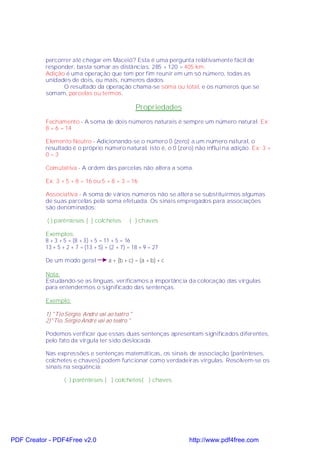 percorrer até chegar em Maceió? Esta é uma pergunta relativamente fácil de
           responder, basta somar as distâncias: 285 + 120 = 405 km.
           Adição é uma operação que tem por fim reunir em um só número, todas as
           unidades de dois, ou mais, números dados.
                 O resultado da operação chama-se soma ou total, e os números que se
           somam, parcelas ou termos.

                                                   Propriedades
           Fechamento - A soma de dois números naturais é sempre um número natural. Ex:
           8 + 6 = 14

           Elemento Neutro - Adicionando-se o número 0 (zero) a um número natural, o
           resultado é o próprio número natural, isto é, o 0 (zero) não influi na adição. Ex: 3 +
           0=3

           Comutativa - A ordem das parcelas não altera a soma.

           Ex: 3 + 5 + 8 = 16 ou 5 + 8 + 3 = 16

           Associativa - A soma de vários números não se altera se substituirmos algumas
           de suas parcelas pela soma efetuada. Os sinais empregados para associações
           são denominados:

           ( ) parênteses [ ] colchetes        { } chaves

           Exemplos:
           8 + 3 + 5 = (8 + 3) + 5 = 11 + 5 = 16
           13 + 5 + 2 + 7 = (13 + 5) + (2 + 7) = 18 + 9 = 27

           De um modo geral           a + (b + c) = (a + b) + c

           Nota:
           Estudando-se as línguas, verificamos a importância da colocação das vírgulas
           para entendermos o significado das sentenças.

           Exemplo:

           1) "Tio Sérgio, André vai ao teatro."
           2)"Tio, Sérgio André vai ao teatro."

           Podemos verificar que essas duas sentenças apresentam significados diferentes,
           pelo fato da vírgula ter sido deslocada.

           Nas expressões e sentenças matemáticas, os sinais de associação (parênteses,
           colchetes e chaves) podem funcionar como verdadeiras vírgulas. Resolvem-se os
           sinais na seqüência:

                   ( ) parênteses [ ] colchetes{ } chaves




PDF Creator - PDF4Free v2.0                                       http://www.pdf4free.com
 