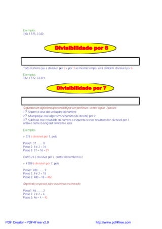 Exemplos:
           760, 1 575, 3 320.




           Todo número que é divisível por 2 e por 3 ao mesmo tempo, será também, divisível por 6.

           Exemplos:
           762, 1 572, 33 291.




           Seguindo um algoritmo apresentado por um professor, vamos seguir 3 passos:
           1O. Separe a casa das unidades do número;
           2O. Multiplique esse algarismo separado (da direita) por 2;
           3O. Subtraia esse resultado do número à esquerda se esse resultado for divisível por 7,
           então o número original também o será.

           Exemplos:

           v 378 é divisível por 7, pois

           Passo1: 37 ........ 8
           Passo 2: 8 × 2 = 16
           Passo 3: 37 − 16 = 21

           Como 21 é divisível por 7, então 378 também o é.

           v 4 809 é divisível por 7, pois

           Passo1: 480 ........ 9
           Passo 2: 9 × 2 = 18
           Passo 3: 480 − 18 = 462

           Repetindo os passos para o número encontrado:

           Passo1: 46 ........ 2
           Passo 2: 2 × 2 = 4
           Passo 3: 46 − 4 = 42




PDF Creator - PDF4Free v2.0                                           http://www.pdf4free.com
 