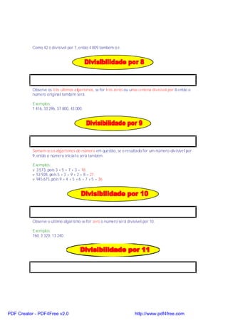 Como 42 é divisível por 7, então 4 809 também o é.




           Observe os três últimos algarismos, se for três zeros ou uma centena divisível por 8 então o
           número original também será.

           Exemplos:
           1 416, 33 296, 57 800, 43 000.




           Somam-se os algarismos do número em questão, se o resultado for um número divisível por
           9, então o número inicial o será também.

           Exemplos:
           v 3 573, pois 3 + 5 + 7 + 3 = 18
           v 53 928, pois 5 + 3 + 9 + 2 + 8 = 27
           v 945 675, pois 9 + 4 + 5 + 6 + 7 + 5 = 36




           Observe o último algarismo se for zero o número será divisível por 10.

           Exemplos:
           760, 3 320, 13 240.




PDF Creator - PDF4Free v2.0                                           http://www.pdf4free.com
 