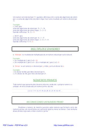 Um número será divisível por 11, quando a diferença entre a soma dos algarismos de ordem
           par e a soma dos algarismos de ordem ímpar tiver como resultado um número divisível por
           11.

           Exemplos:
           v 2 937, pois:
           soma dos algarismos de ordem par: 9 + 7 = 16
           soma dos algarismos de ordem ímpar: 2 + 3 = 5
           fazendo a diferença: 16 - 5 = 11

           v 28 017, pois:
           soma dos algarismos de ordem par: 8 + 1 = 9
           soma dos algarismos de ordem ímpar: 2 + 0 + 7 = 9
           fazendo a diferença: 9 - 9 = 0



                                      MÚLTIPLOS E DIVISORES

           ⇒ Múltiplo: é o resultado da multiplicação de um número natural por outro natural.

           Exemplos:
           v 24 é múltiplo de 3, pois 3 x 8 = 24.
           v 20 é múltiplo de 5, pois 5 x 4 = 20 e é múltiplo de 2, pois 2 x 0 = 0

           ⇒ Divisor: se um número x é divisível por y, então y será um divisor de x.

           Exemplos:
           v 8 é divisor de 864, pois 864 é divisível por 8.
           v 21 é divisor de 105, pois 105 é divisível por 21.



                                          NÚMEROS PRIMOS
           Todo número que apresenta dois divisores naturais, sendo eles: o próprio número e a
           unidade; ele será considerado um número primo, são eles:

                                 2, 3, 5, 7, 11, 13, 17, 19, 23, 29, 31, 37, 41, 43, 47, ...




                               RECONHECENDO UM NÚMERO PRIMO:

                   Dividimos o número, de maneira sucessiva, pelos números que formam a série dos
           números primos, até encontramos um coeficiente igual ou menor ao divisor. Caso nenhuma
           dessas divisões seja exata, então o número é primo.




PDF Creator - PDF4Free v2.0                                                  http://www.pdf4free.com
 
