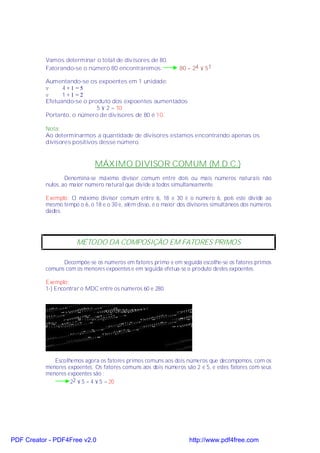 Vamos determinar o total de divisores de 80.
           Fatorando-se o número 80 encontraremos:              80 = 24 × 51

           Aumentando-se os expoentes em 1 unidade:
           v     4 +1 =5
           v     1 +1 =2
           Efetuando-se o produto dos expoentes aumentados
                             5 × 2 = 10
           Portanto, o número de divisores de 80 é 10.

           Nota:
           Ao determinarmos a quantidade de divisores estamos encontrando apenas os
           divisores positivos desse número.


                              MÁXIMO DIVISOR COMUM (M.D.C.)
                   Denomina-se máximo divisor comum entre dois ou mais números naturais não
           nulos, ao maior número natural que divide a todos simultaneamente.

           Exemplo: O máximo divisor comum entre 6, 18 e 30 é o número 6, pois este divide ao
           mesmo tempo o 6, o 18 e o 30 e, além disso, é o maior dos divisores simultâneos dos números
           dados.




                       MÉTODO DA COMPOSIÇÃO EM FATORES PRIMOS

                 Decompõe-se os números em fatores primo e em seguida escolhe-se os fatores primos
           comuns com os menores expoentes e em seguida efetua-se o produto destes expoentes.

           Exemplo:
           1-) Encontrar o MDC entre os números 60 e 280




              Escolhemos agora os fatores primos comuns aos dois números que decompomos, com os
           menores expoentes. Os fatores comuns aos dois números são 2 e 5, e estes fatores com seus
           menores expoentes são :
                    22 × 5 = 4 × 5 = 20




PDF Creator - PDF4Free v2.0                                         http://www.pdf4free.com
 