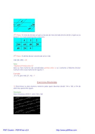 3O. Passo: O resto da divisão vai para a lacuna do meio do lado direito de 60 e repete-se os
           passos 1, 2 e 3 até encontrarmos resto zero.




           4O. Passo: O último divisor encontrado será o mdc.

           mdc (60, 280) = 20

           Nota:
           "Números Primos entre Si"
           Dois ou mais números são considerados primos entre si se e somente o Máximo Divisor
           Comum entre esses números for igual a 1.

           Exemplo:
           21 e 16, pois mdc (21, 16) = 1


                                            Exercícios Resolvidos
           1) Determinar os dois menores números pelos quais devemos dividir 144 e 160, a fim de
           obtermos quocientes iguais.

           Resolução:
           Determinamos o M.D.C. entre 144 e 160




PDF Creator - PDF4Free v2.0                                          http://www.pdf4free.com
 