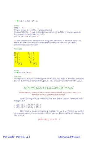 mdc (144, 160) = 24 = 16

           Então:
           144 ÷ 16 = 9
           O maior divisor de 144 é 16 e o menor quociente 9,
           Vem que 160 ÷ 16 = 10 onde 16 é também o maior divisor de 160 e 10 o menor quociente.
           Logo os números procurados são 9 e 10,
           pois 144 ÷ 9 = 16 e 160 ÷ 10 = 16.

           2) Um terreno de forma retangular tem as seguintes dimensões, 24 metros de frente e 56
           metros de fundo. Qual deve ser o comprimento de um cordel que sirva para medir
           exatamente as duas dimensões?

           Resolução:




           Então:
                mdc ( 56, 24) = 8

           Resposta:
           O comprimento do maior cordel que pode ser utilizado para medir as dimensões do terreno
           deve ser de 8 metros de comprimento, pois, 8 é o maior dos divisores comuns entre 56 e 24.



                         MÍNIMO MÚLTIPLO COMUM (M.M.C)
                "Mínimo múltiplo comum de dois ou mais números naturais não nulos é o menor dos
                                  múltiplos, não nulo, comum a esses números."

                  Sejam dois conjuntos, um constituído pelos múltiplos de 6 e outro constituído pelos
           múltiplos de 9.

           v M(6) = {0, 6, 12, 18, 24, 30, 36, ...}
           v M(9) = {0, 9, 18, 27, 36, 45, 54, ...}

                   Observando-se os dois conjuntos de múltiplos de 6 e 9, verificamos que existem
           números que aparecem em ambos, isto é, são comuns aos dois conjuntos, como os números
           18 e 36, isto é:

                                               M(6) ∩ M(9) = {0, 18, 36, ...}




PDF Creator - PDF4Free v2.0                                                http://www.pdf4free.com
 