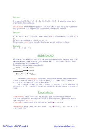 Exemplo:

           A expressão (10 - 5) + 2 = 5 + 2 = 7 e 10 - (5 + 2) = 10 - 7 = 3, são diferentes, daí a
           importância da associação.

           Dissociativa - Em toda soma pode-se substituir uma parcela por outra cuja soma
           seja igual a ela. Esta propriedade é de sentido contrário da anterior.

           Exemplo:

           9 + 3 + 8 = (5 + 4) + 3 + 8 (Neste caso o número 9 foi dissociado em dois outros 5 e
           4).
           De uma maneira geral (a + b) + c = a + b + c.
           Observe que o zero como parcela não altera a soma e pode ser retirado.

           Exemplo:
           20 + 7 + 0 + 3 = 20 + 7 + 3



                                                  SUBTRAÇÃO
           Fabiano fez um depósito de R$ 1 200,00 na sua conta bancária. Quando retirou um
           extrato, observou que seu novo saldo era de R$ 2 137,00. Quanto Fabiano tinha
           em sua conta antes do depósito?
           Para saber, efetuamos uma subtração:
               2 137              minuendo
               1 200              subtraendo

                                  resto ou
             R$ 937,00                diferença


                  Denomina-se subtração a diferença entre dois números, dados numa certa
           ordem, um terceiro número que, somado ao segundo, reproduz o primeiro. A
           subtração é uma operação inversa da adição.
                  O primeiro número recebe o nome de minuendo e o segundo de
           subtraendo, e são chamados termos da subtração. A diferença é chamada de
           resto.

                                                  Propriedades
           Fechamento:- Não é válida para a subtração, pois no campo dos números
           naturais, não existe a diferença entre dois números quando o primeiro é menor
           que o segundo. Ex: 3 - 5
           Comutativa: Não é válida para a subtração, pois     9-0 ≠0-9

           Associativa: Não é válida para a subtração, pois         (15 - 8) - 3 = 7 - 3 = 4 e 15 - (8
           - 3) = 15 - 5 = 10




PDF Creator - PDF4Free v2.0                                         http://www.pdf4free.com
 