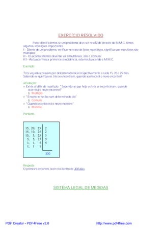 EXERCÍCIO RESOLVIDO
                   Para identificarmos se um problema deve ser resolvido através do M.M.C. temos
           algumas indicações importantes.
           I - Diante de um problema, verificar se trata de fatos repetitivos, significa que estes fatos são
           múltiplos;
           II - Os acontecimentos deverão ser simultâneos, isto é, comuns;
           III - Ao buscarmos a primeira coincidência, estamos buscando o M.M.C.

           Exemplo:

           Três viajantes passam por determinado local respectivamente a cada 15, 20 e 25 dias.
           Sabendo-se que hoje os três se encontram, quando acontecerá o novo encontro?

           Resolução:
           v Existe a idéia de repetição: "Sabendo-se que hoje os três se encontraram, quando
              ocorrerá o novo encontro?"
              ⇒ Múltiplo
           v "Encontrar-se-ão num determinado dia"
              ⇒ Comum
           v "Quando acontecerá o novo encontro"
              ⇒ Mínimo

           Portanto



            15, 20, 25       2
            15, 10, 25       2
            15, 5, 25        3
             5, 5, 25        5
             1, 1, 5         5
             1, 1    1

                             300


           Resposta:
           O primeiro encontro ocorrerá dentro de 300 dias.




                                    SISTEMA LEGAL DE MEDIDAS




PDF Creator - PDF4Free v2.0                                             http://www.pdf4free.com
 
