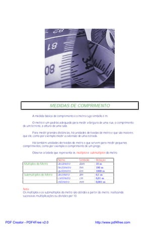 MEDIDAS DE COMPRIMENTO

                  A medida básica de comprimento é o metro cujo símbolo é m.

                  O metro é um padrão adequado para medir a largura de uma rua, o comprimento
           de um terreno, a altura de uma sala.

                   Para medir grandes distâncias, há unidades derivadas de metro e que são maiores
           que ele, como por exemplo medir a extensão de uma estrada.

                 Há também unidades derivadas do metro e que servem para medir pequenos
           comprimentos, como por exemplo o comprimento de um prego.

                  Observe a tabela que representa os múltiplos e submúltiplos do metro.

                                       Nome             Símbolo      Relação
           Múltiplos do Metro          decâmetro        dam          10 m
                                       hectômetro       hm           100 m
                                       quilômetro       km           1000 m
           Submúltiplos do Metro       decímetro        dm           0,1 m
                                       centímetro       cm           0,01 m
                                       milímetro        mm           0,001 m

           Nota:
           Os múltiplos e os submúltiplos do metro são obtidos a partir do metro, realizando
           sucessivas multiplicações ou divisões por 10.




PDF Creator - PDF4Free v2.0                                          http://www.pdf4free.com
 