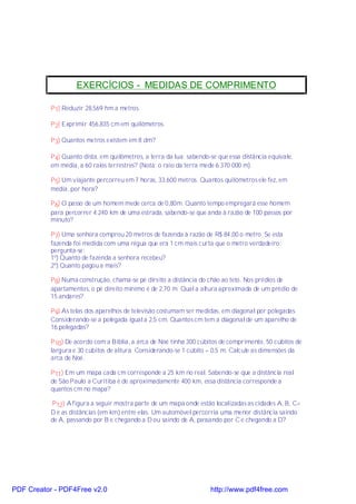 EXERCÍCIOS - MEDIDAS DE COMPRIMENTO

           P 1) Reduzir 28,569 hm a metros.

           P 2) Exprimir 456,835 cm em quilômetros.

           P 3) Quantos metros existem em 8 dm?

           P 4) Quanto dista, em quilômetros, a terra da lua; sabendo-se que essa distância equivale,
           em média, a 60 raios terrestres? (Nota: o raio da terra mede 6.370.000 m).

           P 5) Um viajante percorreu em 7 horas, 33.600 metros. Quantos quilômetros ele fez, em
           média, por hora?

           P 6) O passo de um homem mede cerca de 0,80m. Quanto tempo empregará esse homem
           para percorrer 4.240 km de uma estrada, sabendo-se que anda à razão de 100 passos por
           minuto?

           P 7) Uma senhora comprou 20 metros de fazenda à razão de R$ 84,00 o metro. Se esta
           fazenda foi medida com uma régua que era 1 cm mais curta que o metro verdadeiro;
           pergunta-se:
           1º) Quanto de fazenda a senhora recebeu?
           2º) Quanto pagou a mais?

           P 8) Numa construção, chama-se pé direito a distância do chão ao teto. Nos prédios de
           apartamentos, o pé direito mínimo é de 2,70 m. Qual a altura aproximada de um prédio de
           15 andares?

           P 9) As telas dos aparelhos de televisão costumam ser medidas, em diagonal por polegadas.
           Considerando-se a polegada igual a 2,5 cm. Quantos cm tem a diagonal de um aparelho de
           16 polegadas?

           P 10) De acordo com a Bíblia, a arca de Noé tinha 300 cúbitos de comprimento, 50 cúbitos de
           largura e 30 cúbitos de altura. Considerando-se 1 cúbito = 0,5 m. Calcule as dimensões da
           arca de Noé.

           P 11) Em um mapa cada cm corresponde a 25 km no real. Sabendo-se que a distância real
           de São Paulo a Curitiba é de aproximadamente 400 km, essa distância corresponde a
           quantos cm no mapa?

           P 12) A figura a seguir mostra parte de um mapa onde estão localizadas as cidades A, B, C<
           D e as distâncias (em km) entre elas. Um automóvel percorria uma menor distância saindo
           de A, passando por B e chegando a D ou saindo de A, passando por C e chegando a D?




PDF Creator - PDF4Free v2.0                                           http://www.pdf4free.com
 