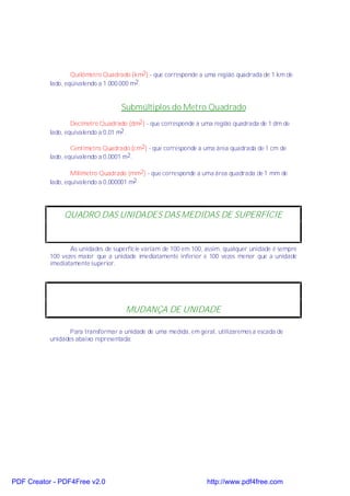 Quilômetro Quadrado (km2 ) - que corresponde a uma região quadrada de 1 km de
           lado, eqüivalendo a 1.000.000 m2.


                                    Submúltiplos do Metro Quadrado
                   Decímetro Quadrado (dm2 ) - que corresponde a uma região quadrada de 1 dm de
           lado, equivalendo a 0,01 m2 .

                   Centímetro Quadrado (cm2) - que corresponde a uma área quadrada de 1 cm de
           lado, equivalendo a 0,0001 m2.

                   Milímetro Quadrado (mm2) - que corresponde a uma área quadrada de 1 mm de
           lado, equivalendo a 0,000001 m2




                QUADRO DAS UNIDADES DAS MEDIDAS DE SUPERFÍCIE


                  As unidades de superfície variam de 100 em 100, assim, qualquer unidade é sempre
           100 vezes maior que a unidade imediatamente inferior e 100 vezes menor que a unidade
           imediatamente superior.




                                      MUDANÇA DE UNIDADE

                  Para transformar a unidade de uma medida, em geral, utilizaremos a escada de
           unidades abaixo representada:




PDF Creator - PDF4Free v2.0                                       http://www.pdf4free.com
 