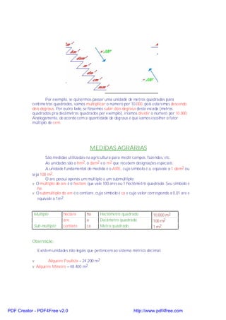 Por exemplo, se quisermos passar uma unidade de metros quadrados para
           centímetros quadrados, vamos multiplicar o número por 10.000, pois estaremos descendo
           dois degraus. Por outro lado, se fôssemos subir dois degraus desta escada (metros
           quadrados pra decâmetros quadrados por exemplo), iríamos dividir o número por 10.000.
           Analogamente, de acordo com a quantidade de degraus é que vamos escolher o fator
           múltiplo de cem.




                                            MEDIDAS AGRÁRIAS
                   São medidas utilizadas na agricultura para medir campos, fazendas, etc.
                   As unidades são o hm2, o dam2 e o m2 que recebem designações especiais.
                   A unidade fundamental de medida é o ARE, cujo símbolo é a, eqüivale a 1 dam2 ou
           seja 100 m2.
                   O are possui apenas um múltiplo e um submúltiplo:
           v O múltiplo do are é o hectare que vale 100 ares ou 1 hectômetro quadrado. Seu símbolo é
              ha.
           v O submúltiplo do are é o centiare, cujo símbolo é ca e cujo valor corresponde a 0,01 are e
              equivale a 1m2.


           Múltiplo          hectare      ha        Hectômetro quadrado          10.000 m2
                             are          a         Decâmetro quadrado           100 m2
           Sub-múltiplo      centiare     ca        Metro quadrado               1 m2


           Observação:

             Existem unidades não legais que pertencem ao sistema métrico decimal.

           v        Alqueire Paulista = 24.200 m2
           v Alqueire Mineiro = 48.400 m2




PDF Creator - PDF4Free v2.0                                           http://www.pdf4free.com
 