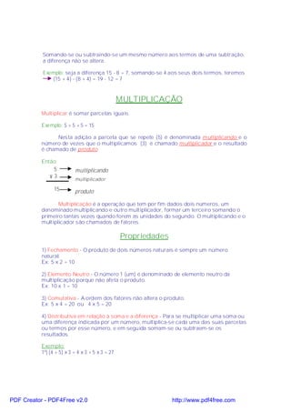Somando-se ou subtraindo-se um mesmo número aos termos de uma subtração,
           a diferença não se altera.

           Exemplo: seja a diferença 15 - 8 = 7, somando-se 4 aos seus dois termos, teremos
              (15 + 4) - (8 + 4) = 19 - 12 = 7



                                                  MULTIPLICAÇÃO
           Multiplicar é somar parcelas iguais.

           Exemplo: 5 + 5 + 5 = 15

                 Nesta adição a parcela que se repete (5) é denominada multiplicando e o
           número de vezes que o multiplicamos (3) é chamado multiplicador e o resultado
           é chamado de produto.

           Então:
               5           multiplicando
              ×3           multiplicador

                 15        produto

                  Multiplicação é a operação que tem por fim dados dois números, um
           denominado multiplicando e outro multiplicador, formar um terceiro somando o
           primeiro tantas vezes quando forem as unidades do segundo. O multiplicando e o
           multiplicador são chamados de fatores.

                                                  Propriedades
           1) Fechamento - O produto de dois números naturais é sempre um número
           natural.
           Ex: 5 x 2 = 10

           2) Elemento Neutro - O número 1 (um) é denominado de elemento neutro da
           multiplicação porque não afeta o produto.
           Ex: 10 x 1 = 10

           3) Comutativa - A ordem dos fatores não altera o produto.
           Ex: 5 x 4 = 20 ou 4 x 5 = 20

           4) Distributiva em relação à soma e a diferença - Para se multiplicar uma soma ou
           uma diferença indicada por um número, multiplica-se cada uma das suas parcelas
           ou termos por esse número, e em seguida somam-se ou subtraem-se os
           resultados.

           Exemplo:
           1º) (4 + 5) x 3 = 4 x 3 + 5 x 3 = 27




PDF Creator - PDF4Free v2.0                                      http://www.pdf4free.com
 
