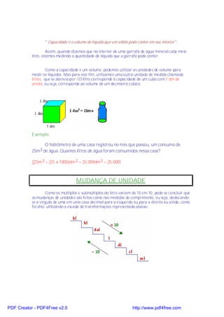 " Capacidade é o volume de líquido que um sólido pode conter em seu interior".

                    Assim, quando dizemos que no interior de uma garrafa de água mineral cabe meio
           litro, estamos medindo a quantidade de líquido que a garrafa pode conter.


                    Como a capacidade é um volume, podemos utilizar as unidades de volume para
           medir os líquidos. Mas para este fim, utilizamos uma outra unidade de medida chamada
           litros, que se abrevia por l.O litro corresponde à capacidade de um cubo com 1 dm de
           aresta, ou seja, corresponde ao volume de um decímetro cúbico.




           Exemplo:

                  O hidrômetro de uma casa registrou no mês que passou, um consumo de
           25m 3 de água. Quantos litros de água foram consumidos nessa casa?

           •25m3 = (25 x 1000)dm3 = 25.000dm3 = 25.000l



                                    MUDANÇA DE UNIDADE

                    Como os múltiplos e submúltiplos do litro variam de 10 em 10, pode-se concluir que
           as mudanças de unidades são feitas como nas medidas de comprimento, ou seja, deslocando-
           se a vírgula de uma em uma casa decimal para a esquerda ou para a direita ou ainda, como
           foi dito, utilizando a escada de transformações representada abaixo:




PDF Creator - PDF4Free v2.0                                          http://www.pdf4free.com
 