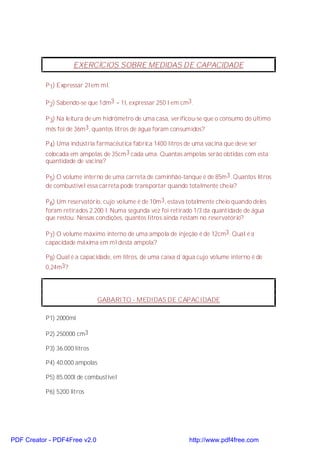 EXERCÍCIOS SOBRE MEDIDAS DE CAPACIDADE

           P 1) Expressar 2l em ml.

           P 2) Sabendo-se que 1dm3 = 1l, expressar 250 l em cm3.

           P 3) Na leitura de um hidrômetro de uma casa, verificou-se que o consumo do último
           mês foi de 36m3, quantos litros de água foram consumidos?

           P 4) Uma indústria farmacêutica fabrica 1400 litros de uma vacina que deve ser
           colocada em ampolas de 35cm3 cada uma. Quantas ampolas serão obtidas com esta
           quantidade de vacina?

           P 5) O volume interno de uma carreta de caminhão-tanque é de 85m3. Quantos litros
           de combustível essa carreta pode transportar quando totalmente cheia?

           P 6) Um reservatório, cujo volume é de 10m3, estava totalmente cheio quando deles
           foram retirados 2.200 l. Numa segunda vez foi retirado 1/3 da quantidade de água
           que restou. Nessas condições, quantos litros ainda restam no reservatório?

           P 7) O volume máximo interno de uma ampola de injeção é de 12cm3. Qual é a
           capacidade máxima em ml desta ampola?

           P 8) Qual é a capacidade, em litros, de uma caixa d´água cujo volume interno é de
           0,24m3?




                               GABARITO - MEDIDAS DE CAPACIDADE

           P1) 2000ml

           P2) 250000 cm3

           P3) 36.000 litros

           P4) 40.000 ampolas

           P5) 85.000l de combustível

           P6) 5200 litros




PDF Creator - PDF4Free v2.0                                     http://www.pdf4free.com
 