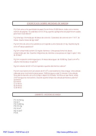 EXERCÍCIOS SOBRE MEDIDAS DE MASSA

           P 1) Com uma certa quantidade de papel, foram feitos 25.000 blocos, todos com o mesmo
           número de páginas. Se cada bloco tem 0,75 kg, quantos quilogramas de papel foram usados
           para fazer esses blocos?

           P 2) Uma laje é formada por 40 blocos de concreto. Cada bloco de concreto tem 1 1/4 T. de
           massa. Qual a massa da laje toda?

           P 3) Um litro de uma certa substância corresponde a uma massa de 2.5 kg. Quantos kg há
           em 6 m3 dessa substância?

           P 4) Um comprimido contém 3,5 mg de vitamina x. Uma pessoa toma três desses
           comprimidos por dia. Quantos miligramas de vitamina x essa pessoa vai ingerir após 1 mês
           de 30 dias?

           P 5) Um recipiente contém água pura. A massa dessa água é de 18.000 kg. Qual é em m3 o
           volume interno desse recipiente?

           P 6) Um volume de 0,01 m3 corresponde a quantos decímetros cúbicos?

           P 7) Um reservatório tem um volume de 81 m3 e está totalmente cheio d´água. Uma válvula
           colocada nesse reservatório deixa passar 1500l de água a cada 15 minutos. Esta válvula
           ficou aberta durante um certo tempo e depois foi fechada. Verificou-se que havia, ainda
           27m3 de água no reservatório. Durante quanto tempo esta válvula permaneceu aberta?
           a) 8 horas
           b) 9 horas
           c) 12 horas
           d) 18 horas
           e) 36 horas



                                       GABARITO - MEDIDAS DE MASSA


           P1) 18.750 kg
           P2) 50 T
           P3) 15.000 kg
           P4) 315 mg
           P5) 18 m3
           P6) 10 dm3
           P7) B




PDF Creator - PDF4Free v2.0                                          http://www.pdf4free.com
 