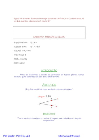 P 6) As 9 h da manhã acertou-se um relógio que atrasa 6 min em 24 h. Que horas serão, na
           verdade, quando o relógio marcar 5 h da tarde?




                                      GABARITO - MEDIDAS DE TEMPO

           P1) a) 10.080 min       b) 336 h

           P2) a) 3.615 min        b) 1.712 dias

           P3) 242 d 18 h 21 min

           P4) 7 me e 20 d

           P5) 1 a 10me 14d

           P6) 4 h 58 min



                                                   INTRODUÇÃO
                  Antes de iniciarmos o estudo de perímetros de figuras planas, vamos
           revisar alguns conceitos básicos da Geometria Plana.



                                                   ÂNGULOS
                        "Ângulo é a união de duas semi-retas de mesma origem".


                                                        ˆ
                                              Ângulo: A O B




                                                    BISSETRIZ
              "É uma semi-reta de origem no vértice do ângulo, que o divide em 2 ângulos
                                           congruentes".




PDF Creator - PDF4Free v2.0                                       http://www.pdf4free.com
 