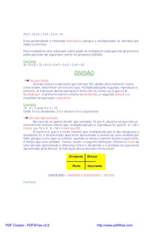 2º) (7 - 4) x 5 = 7 x 5 - 5 x 4 = 15

           Essa propriedade é chamada distributiva porque o multiplicador se distribui por
           todos os termos.

           Para multiplicar uma soma por outra, pode-se multiplicar cada parcela da primeira
           pelas parcelas da segunda e somar os produtos obtidos.

           Exemplo:
           (6+ 3) x (2 + 5) = 6 x 2 + 6 x 5 + 3 x 2 + 3 x 5 = 63

                                                       DIVISÃO
                Divisão Exata
                  Divisão exata é a operação que tem por fim, dados dois números, numa
           certa ordem, determinar um terceiro que, multiplicado pelo segundo, reproduza o
           primeiro. A indicação dessa operação é feita com os sinais:ou ÷ que se lê:
           dividido por. O primeiro número chama-se dividendo, o segundo divisor e o
           resultado da operação, quociente.

           Exemplo:
           15 : 3 = 5, pois 5 x 3 = 15
           Onde 15 é o dividendo, 3 é o divisor e 5 é o quociente.

                Divisão Aproximada
                   No caso de se querer dividir, por exemplo, 53 por 6, observa-se que não se
           encontra um número inteiro que, multiplicado por 6, reproduza 53, pois 8 ´ 6 = 48 é
           menor que 53 e 9 ´ 6 = 54 é maior que 53.
                   O número 8, que é o maior número que multiplicado por 6 não ultrapassa o
           dividendo 53, é denominado quociente aproximado a menos de uma unidade por
           falta, porque o erro que se comete, quando se toma o número 8 para o quociente,
           é menor que uma unidade. Temos, assim, a seguinte definição: chama-se resto de
           uma divisão aproximada a diferença entre o dividendo e o produto do quociente
           aproximado pelo divisor. A indicação dessa divisão é feita assim:




                                 DIVIDENDO = DIVISOR × QUOCIENTE + RESTO

           Exemplo:




PDF Creator - PDF4Free v2.0                                        http://www.pdf4free.com
 
