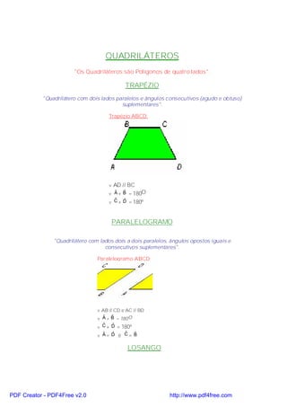 QUADRILÁTEROS
                       "Os Quadriláteros são Polígonos de quatro lados".

                                            TRAPÉZIO
           "Quadrilátero com dois lados paralelos e ângulos consecutivos (agudo e obtuso)
                                          suplementares".

                                     Trapézio ABCD:




                                     v AD // BC
                                     v A + B = 180O
                                       ˆ   ˆ
                                       ˆ   ˆ
                                     v C + D = 180º



                                      PARALELOGRAMO

               "Quadrilátero com lados dois a dois paralelos, ângulos opostos iguais e
                                   consecutivos suplementares".

                                Paralelogramo ABCD:




                                v AB // CD e AC // BD
                                v A + B = 180 O
                                   ˆ   ˆ
                                  ˆ   ˆ
                                v C + D = 180º
                                  ˆ   ˆ    ˆ   ˆ
                                v A= D e C= B

                                             LOSANGO




PDF Creator - PDF4Free v2.0                                  http://www.pdf4free.com
 