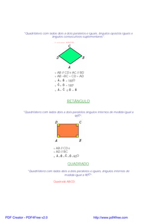 "Quadrilátero com lados dois a dois paralelos e iguais, ângulos opostos iguais e
                               ângulos consecutivos suplementares".

                                  Losango ABCD:




                                  v AB // CD e AC // BD
                                  v AB =BC = CD = AD
                                  v A + B = 180O
                                    ˆ   ˆ
                                    ˆ   ˆ
                                  v C + D = 180º
                                    ˆ   ˆ    ˆ   ˆ
                                  v A= C e D = B



                                           RETÂNGULO

           "Quadrilátero com lados dois a dois paralelos ângulos internos de medida igual a
                                                90O".

                                 Retângulo ABCD:




                                 v AB // CD e
                                 v AD // BC
                                 v A = B = C = D =90O
                                   ˆ ˆ ˆ ˆ


                                           QUADRADO
              "Quadrilátero com lados dois a dois paralelos e iguais, ângulos internos de
                                        medida igual a 90 O".

                                 Quadrado ABCD:




PDF Creator - PDF4Free v2.0                                   http://www.pdf4free.com
 