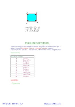 v AB // CD e AD // BC
                                 v AB = BC = CD = AD
                                 v A = B = C = D = 90O
                                    ˆ    ˆ ˆ ˆ




                                POLÍGONOS DIVERSOS
           Além dos triângulos e quadriláteros, temos polígonos de lados maiores que 4,
           que é o caso do Pentágono (5 lados), Hexágono (6 lados), e assim
           sucessivamente. Observe a tabela abaixo, referente aos nomes dos polígonos:

           Nomenclatura

           Número de lados
                 3       Triângulo
                 4       Quadrilátero
                 5       Pentágono
                 6       Hexágono
                 7       Heptágono
                 8       Octógono
                 9       Eneágono
                10       Decágono
                11       Undecágono
                12       Dodecágono
                20       Icoságono

           Exemplos:

           v Pentágono




PDF Creator - PDF4Free v2.0                                  http://www.pdf4free.com
 