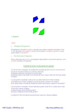 v Hexágono



           Notas:

           v   "Polígonos Regulares"

           Os polígonos são ditos regulares quando seus lados e ângulos são iguais entre
           si. Por exemplo, um polígono regular de três lados é triângulo eqüilátero, ou de
           quatro lados, o quadrado.

           v   Perímetro dos Polígonos

           Para a obtenção do perímetro de qualquer figura plana é necessário apenas, soma
           os lados da figura em questão.


                               EXERCÍCIOS / FIGURAS PLANAS
           P 1) Um terreno é retangular. As medidas dos seus lados são 58 m e 22,5 m. Se esse terreno
           precisa ser murado em todo o seu contorno, determine:
           a) Quantos metros de muro devem ser construídos?
           b) Quantos tijolos serão usados na construção do muro, se para cada m de muro são usados
           45 tijolos?

           P 2) Um jardim é quadrado e cada um de seus lados mede 62,5m nestas condições:
           a) Se Manoel der 3 voltas completas em torno do jardim, quantos m ele andará?
           b) Se Helena andar a metade da medida do contorno desse jardim, quantos m ela andará?

           P 3) Um jardim é retangular. O maior lado desse jardim mede 150 m e o lado menor mede
           3/5 do maior. Nestas condições.
           a) Quanto mede o menor lado do jardim?
           b) Qual a medida do contorno desse jardim?

           P 4) Raul tem 100 m de tela de arame para fazer uma cerca. Nessas condições:




PDF Creator - PDF4Free v2.0                                         http://www.pdf4free.com
 