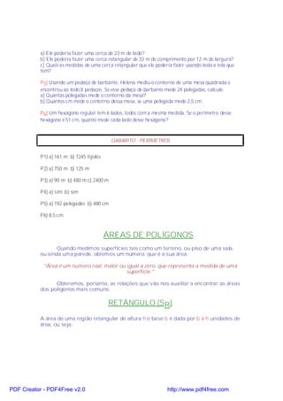 a) Ele poderia fazer uma cerca de 23 m de lado?
           b) Ele poderia fazer uma cerca retangular de 32 m de comprimento por 12 m de largura?
           c) Quais as medidas de uma cerca retangular que ele poderia fazer usando toda a tela que
           tem?

           P 5) Usando um pedaço de barbante, Helena mediu o contorno de uma mesa quadrada e
           encontrou ao todo 8 pedaços. Se esse pedaço de barbante mede 24 polegadas, calcule:
           a) Quantas polegadas mede o contorno da mesa?
           b) Quantos cm mede o contorno dessa mesa, se uma polegada mede 2,5 cm.

           P 6) Um hexágono regular tem 6 lados, todos com a mesma medida. Se o perímetro desse
           hexágono é 51 cm, quanto mede cada lado desse hexágono?



                                            GABARITO - PERÍMETROS


           P1) a) 161 m b) 7245 tijolos

           P2) a) 750 m b) 125 m

           P3) a) 90 m b) 480 m c) 2400 m

           P4) a) sim b) sim

           P5) a) 192 polegadas b) 480 cm

           P6) 8,5 cm



                                          ÁREAS DE POLÍGONOS
                  Quando medimos superfícies tais como um terreno, ou piso de uma sala,
           ou ainda uma parede, obtemos um número, que é a sua área.

            "Área é um número real, maior ou igual a zero, que representa a medida de uma
                                             superfície."

                 Obteremos, portanto, as relações que vão nos auxiliar a encontrar as áreas
           dos polígonos mais comuns.

                                          RETÂNGULO (SR)

           A área de uma região retangular de altura h e base b é dada por b × h unidades de
           área, ou seja:




PDF Creator - PDF4Free v2.0                                         http://www.pdf4free.com
 