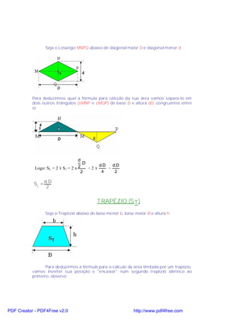 Seja o Losango MNPQ abaixo de diagonal maior D e diagonal menor d.




           Para deduzirmos qual a fórmula para cálculo da sua área vamos separa-lo em
           dois outros triângulos (∆MNP e ∆MQP) de base D e altura d/2 congruentes entre
           si:




                                    d
                                      .D
                                             d.D   d.D
            Logo: SL = 2 × S1 = 2 x 2    =2×     =
                                     2        4     2

                  d.D
           SL =
                   2


                                            TRAPÉZIO (S T )
                  Seja o Trapézio abaixo de base menor b, base maior B e altura h.




                  Para deduzirmos a fórmula para o cálculo da área limitada por um trapézio,
           vamos inverter sua posição e "encaixar" num segundo trapézio idêntico ao
           primeiro, observe:




PDF Creator - PDF4Free v2.0                                    http://www.pdf4free.com
 