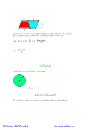 Desta forma, encontramos um paralelogramo, e para calcular a área de um
           paralelogramo basta multiplicar a sua base pela sua altura, logo:

                                 SP            base × altura
            SP = 2 × ST ⇒ ST =        ⇒ ST =
                                  2                 2




                   (B + b).h
            ST =
                       2




                                                   CÍRCULO

           A área de um círculo de raio r é dada por:




                                 S = π . r2


                                          SETOR CIRCULAR

           Se α é dado em graus, a área do setor circular pode ser calculada por:




PDF Creator - PDF4Free v2.0                                    http://www.pdf4free.com
 