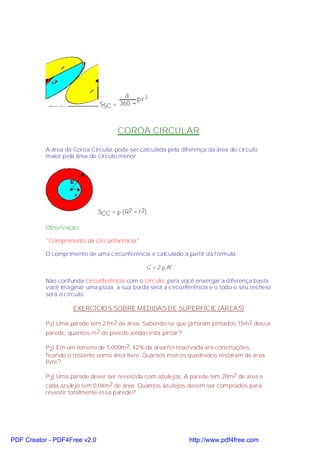 á
                                          πr 2
                              SSC = 360 °



                                     COROA CIRCULAR

           A área da Coroa Circular pode ser calculada pela diferença da área do círculo
           maior pela área do círculo menor.




                              SCC = π (R2 − r2)

           Observação:

           "Comprimento da Circunferência"

           O comprimento de uma circunferência é calculado a partir da fórmula:

                                               C = 2.π.R

           Não confunda circunferência com o círculo: para você enxergar a diferença basta
           você imaginar uma pizza, a sua borda será a circunferência e o todo o seu recheio
           será o círculo.

                    EXERCÍCIOS SOBRE MEDIDAS DE SUPERFÍCIE (ÁREAS)

           P1) Uma parede tem 27m 2 de área. Sabendo-se que já foram pintados 15m 2 dessa
           parede, quantos m 2 de parede ainda resta pintar?

           P2) Em um terreno de 5.000m 2, 42% da área foi reservada ara construções,
           ficando o restante como área livre. Quantos metros quadrados restaram de área
           livre?

           P3) Uma parede dever ser revestida com azulejos. A parede tem 20m2 de área e
           cada azulejo tem 0,04m2 de área. Quantos azulejos devem ser comprados para
           revestir totalmente essa parede?




PDF Creator - PDF4Free v2.0                                    http://www.pdf4free.com
 
