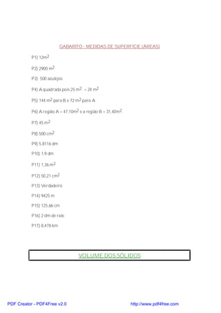 GABARITO - MEDIDAS DE SUPERFÍCIE (ÁREAS)

           P1) 12m2

           P2) 2900 m2

           P3) 500 azulejos

           P4) A quadrada pois 25 m2 > 24 m2

           P5) 144 m2 para B e 72 m2 para A

           P6) A região A = 47,10m2 e a região B = 31,40m2.

           P7) 45 m2

           P8) 500 cm2

           P9) 5,8116 dm

           P10) 1,9 dm

           P11) 1,36 m2

           P12) 50,21 cm2

           P13) Verdadeiro

           P14) 9425 m

           P15) 125,66 cm

           P16) 2 dm de raio

           P17) 8,478 km




                                   VOLUME DOS SÓLIDOS




PDF Creator - PDF4Free v2.0                                   http://www.pdf4free.com
 