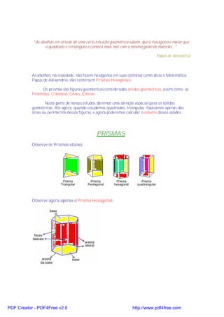 "As abelhas em virtude de uma certa intuição geométrica sabem, que o hexágono é maior que
                 o quadrado e o triângulo e conterá mais mel com o mesmo gasto de material..."

                                                                                  Papus de Alexandria



           As abelhas, na realidade, não fazem hexágonos em suas colméias como disse o Matemático
           Papus de Alexandria, elas constroem Prismas Hexagonais.

                Os prismas são figuras geométricas consideradas sólidos geométricos, assim como as
           Pirâmides, Cilindros, Cones, Esferas.

                  Nesta parte de nossos estudos daremos uma atenção especial para os sólidos
           geométricos. Até agora, quando estudamos quadrados, triângulos; falávamos apenas das
           áreas ou perímetros dessas figuras, e agora poderemos calcular o volume desses sólidos.




                                                PRISMAS
           Observe os Prismas abaixo:




           Observe agora apenas o Prisma Hexagonal:




PDF Creator - PDF4Free v2.0                                         http://www.pdf4free.com
 